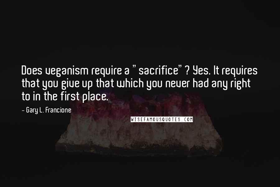 Gary L. Francione Quotes: Does veganism require a "sacrifice"? Yes. It requires that you give up that which you never had any right to in the first place.