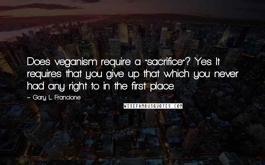 Gary L. Francione Quotes: Does veganism require a "sacrifice"? Yes. It requires that you give up that which you never had any right to in the first place.