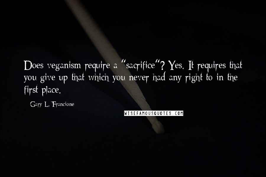 Gary L. Francione Quotes: Does veganism require a "sacrifice"? Yes. It requires that you give up that which you never had any right to in the first place.