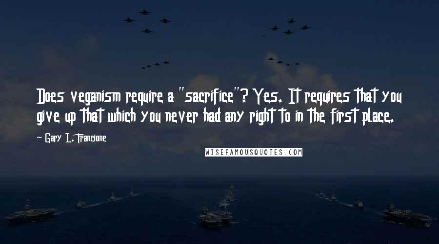 Gary L. Francione Quotes: Does veganism require a "sacrifice"? Yes. It requires that you give up that which you never had any right to in the first place.