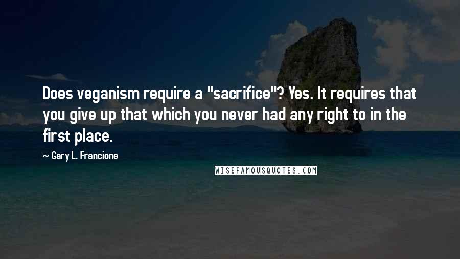 Gary L. Francione Quotes: Does veganism require a "sacrifice"? Yes. It requires that you give up that which you never had any right to in the first place.