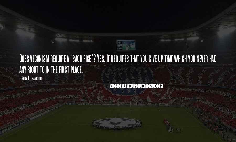 Gary L. Francione Quotes: Does veganism require a "sacrifice"? Yes. It requires that you give up that which you never had any right to in the first place.