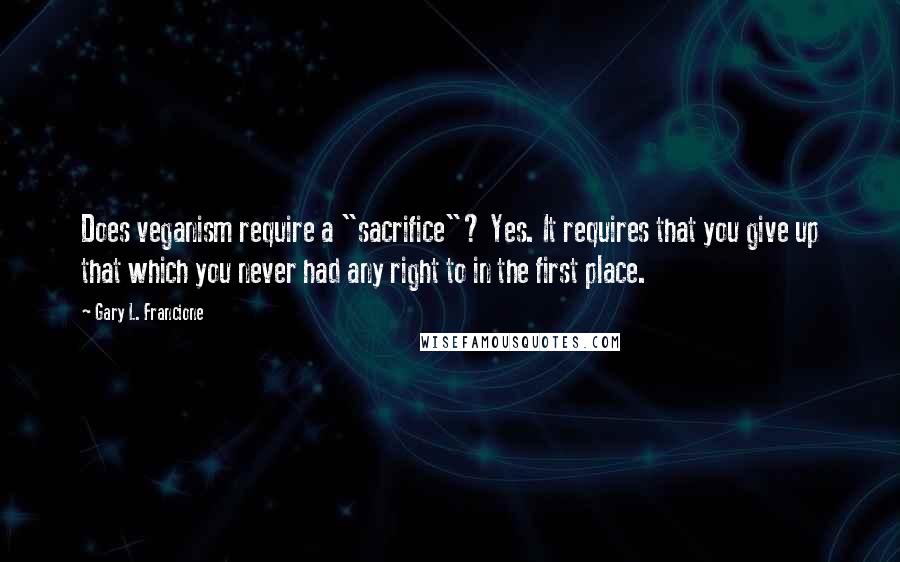 Gary L. Francione Quotes: Does veganism require a "sacrifice"? Yes. It requires that you give up that which you never had any right to in the first place.