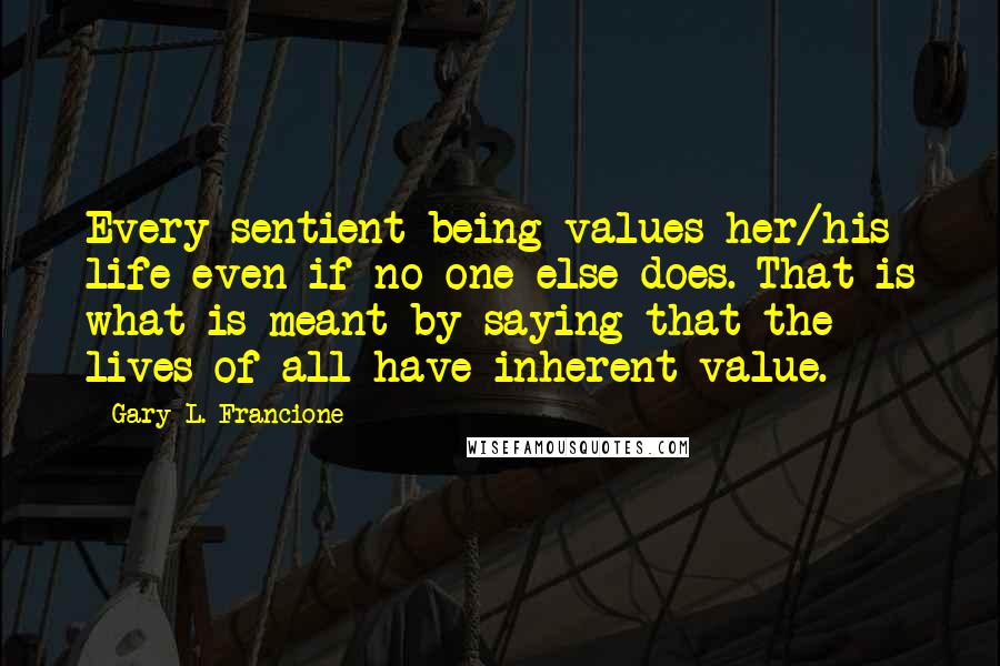 Gary L. Francione Quotes: Every sentient being values her/his life even if no one else does. That is what is meant by saying that the lives of all have inherent value.