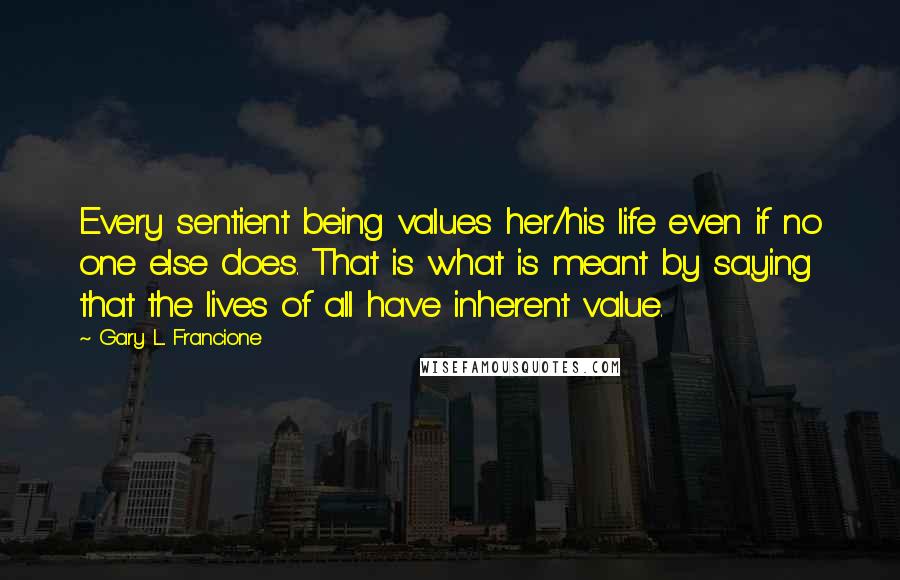 Gary L. Francione Quotes: Every sentient being values her/his life even if no one else does. That is what is meant by saying that the lives of all have inherent value.