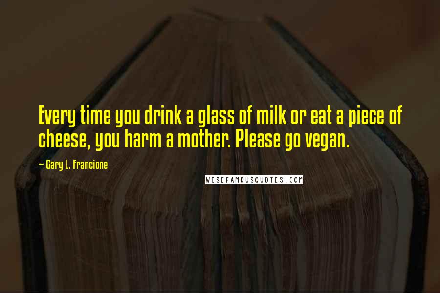 Gary L. Francione Quotes: Every time you drink a glass of milk or eat a piece of cheese, you harm a mother. Please go vegan.