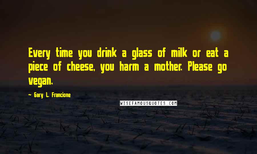 Gary L. Francione Quotes: Every time you drink a glass of milk or eat a piece of cheese, you harm a mother. Please go vegan.