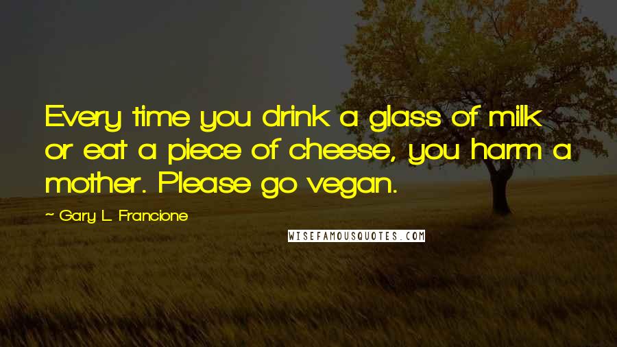 Gary L. Francione Quotes: Every time you drink a glass of milk or eat a piece of cheese, you harm a mother. Please go vegan.
