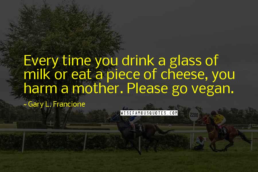 Gary L. Francione Quotes: Every time you drink a glass of milk or eat a piece of cheese, you harm a mother. Please go vegan.