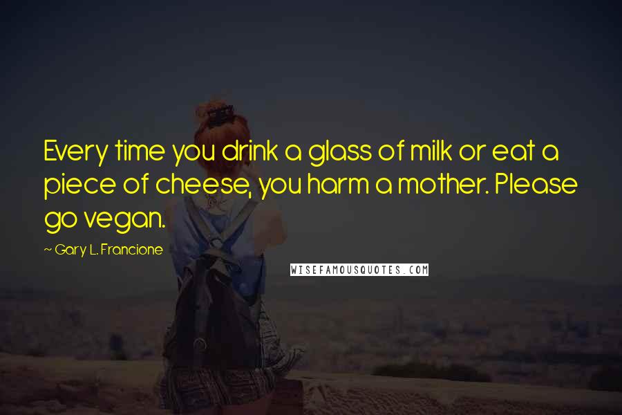 Gary L. Francione Quotes: Every time you drink a glass of milk or eat a piece of cheese, you harm a mother. Please go vegan.