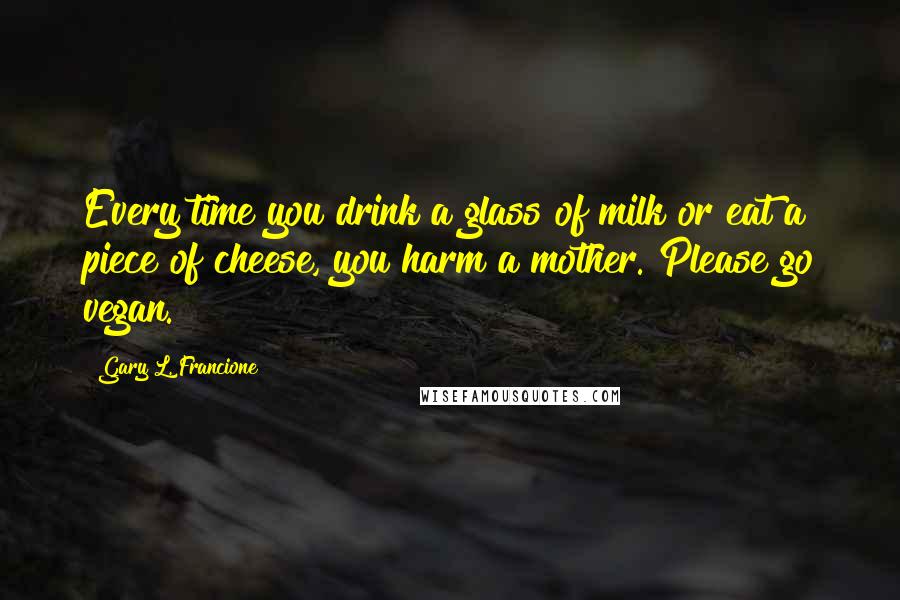 Gary L. Francione Quotes: Every time you drink a glass of milk or eat a piece of cheese, you harm a mother. Please go vegan.