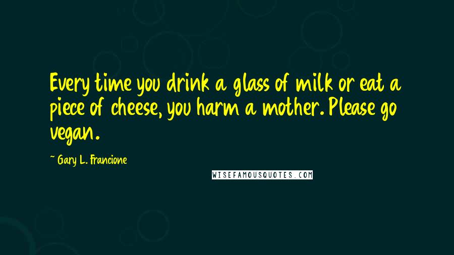 Gary L. Francione Quotes: Every time you drink a glass of milk or eat a piece of cheese, you harm a mother. Please go vegan.