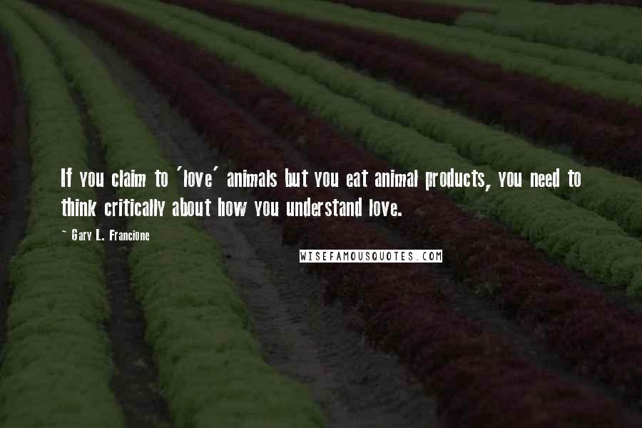 Gary L. Francione Quotes: If you claim to 'love' animals but you eat animal products, you need to think critically about how you understand love.