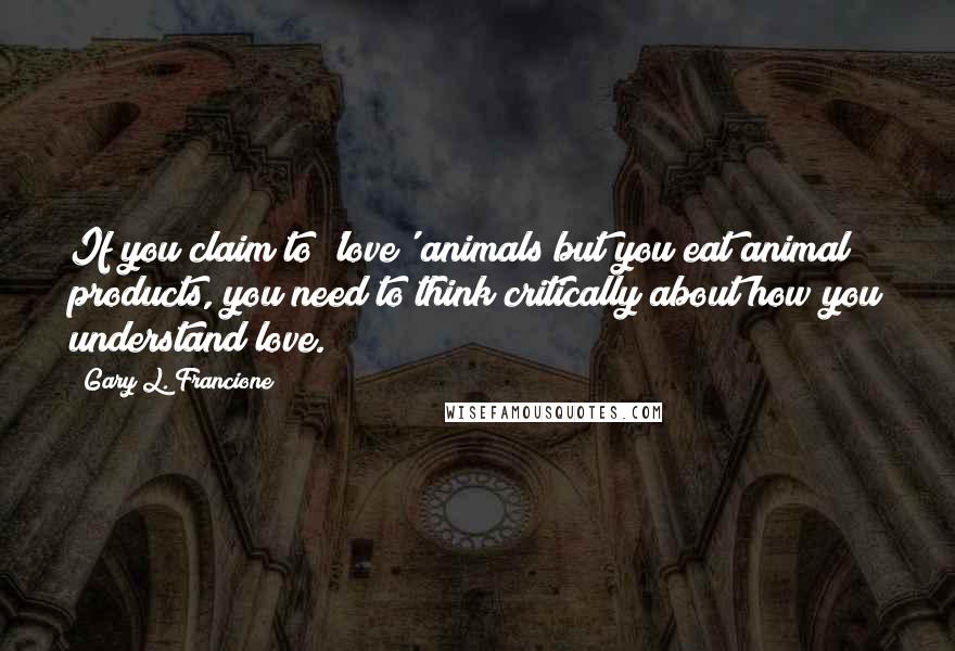 Gary L. Francione Quotes: If you claim to 'love' animals but you eat animal products, you need to think critically about how you understand love.