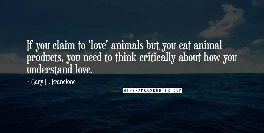 Gary L. Francione Quotes: If you claim to 'love' animals but you eat animal products, you need to think critically about how you understand love.