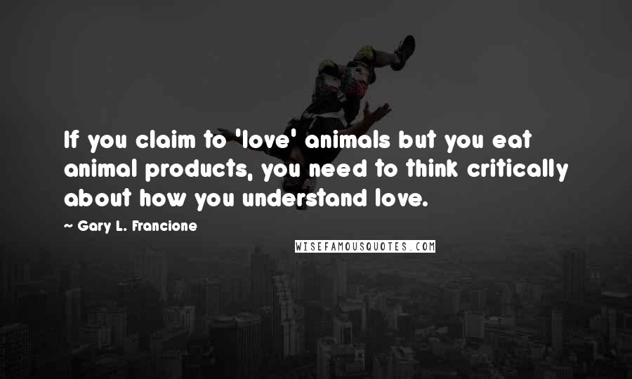 Gary L. Francione Quotes: If you claim to 'love' animals but you eat animal products, you need to think critically about how you understand love.