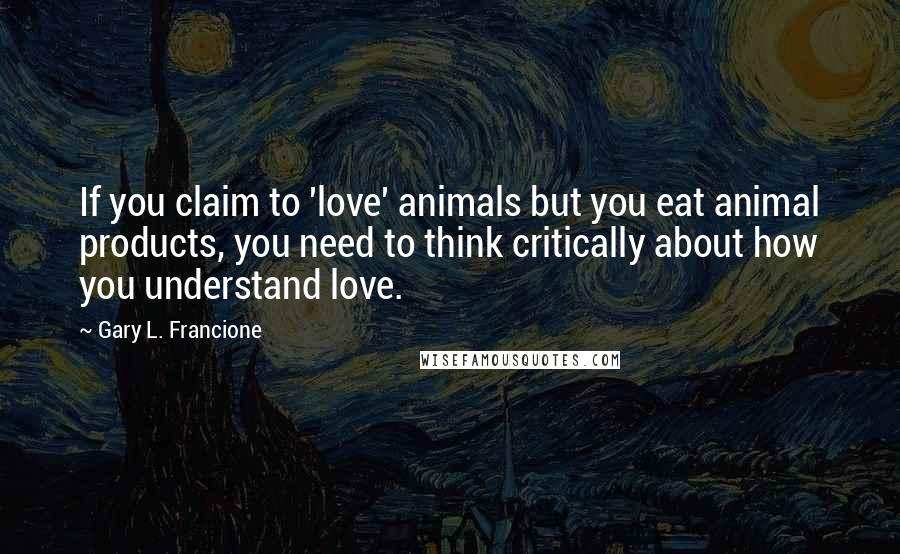 Gary L. Francione Quotes: If you claim to 'love' animals but you eat animal products, you need to think critically about how you understand love.