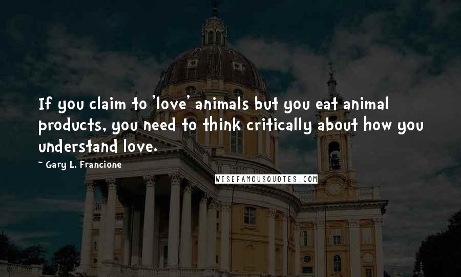 Gary L. Francione Quotes: If you claim to 'love' animals but you eat animal products, you need to think critically about how you understand love.