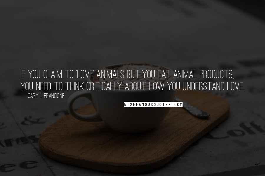 Gary L. Francione Quotes: If you claim to 'love' animals but you eat animal products, you need to think critically about how you understand love.