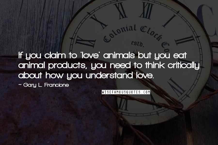 Gary L. Francione Quotes: If you claim to 'love' animals but you eat animal products, you need to think critically about how you understand love.