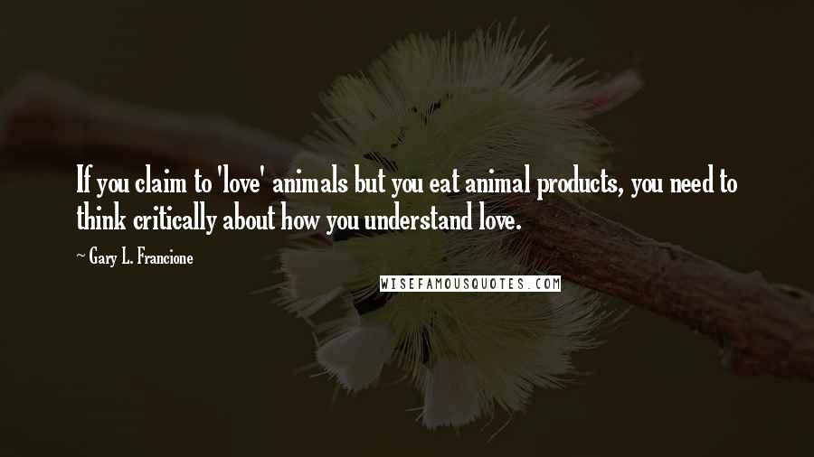 Gary L. Francione Quotes: If you claim to 'love' animals but you eat animal products, you need to think critically about how you understand love.