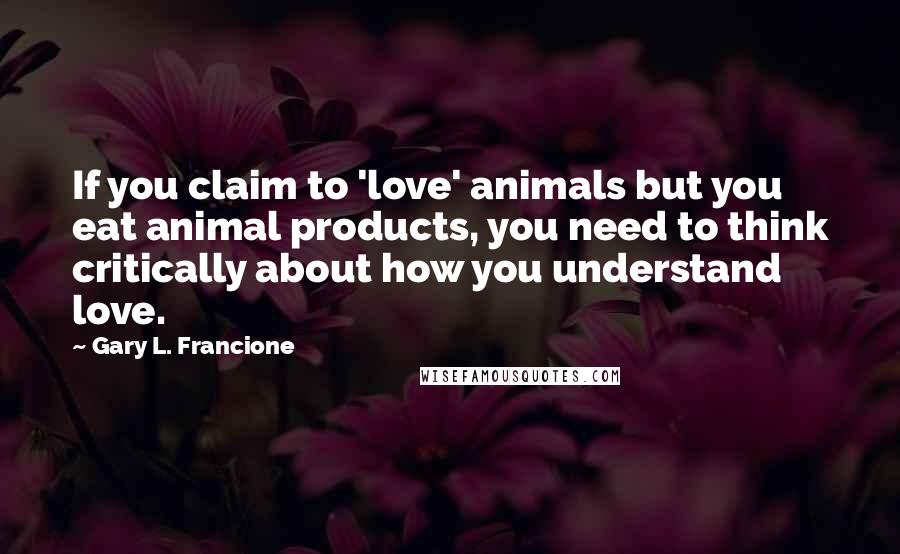 Gary L. Francione Quotes: If you claim to 'love' animals but you eat animal products, you need to think critically about how you understand love.