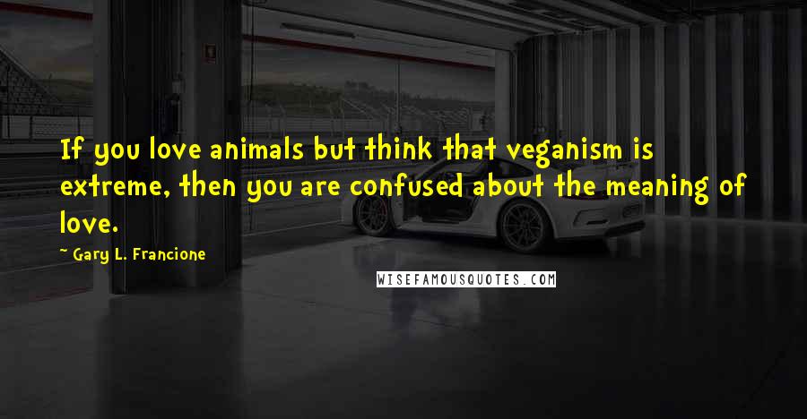 Gary L. Francione Quotes: If you love animals but think that veganism is extreme, then you are confused about the meaning of love.