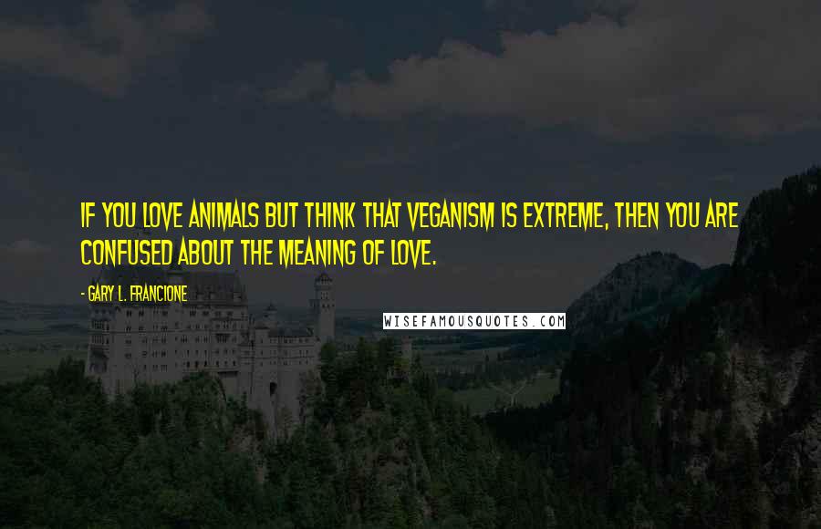 Gary L. Francione Quotes: If you love animals but think that veganism is extreme, then you are confused about the meaning of love.