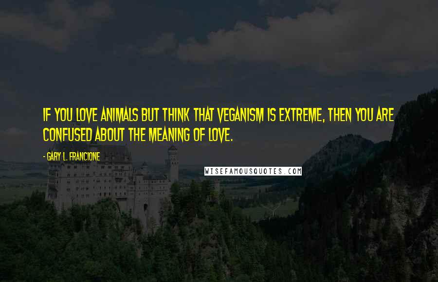 Gary L. Francione Quotes: If you love animals but think that veganism is extreme, then you are confused about the meaning of love.