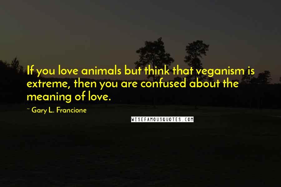 Gary L. Francione Quotes: If you love animals but think that veganism is extreme, then you are confused about the meaning of love.