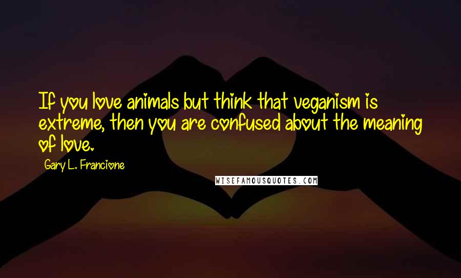 Gary L. Francione Quotes: If you love animals but think that veganism is extreme, then you are confused about the meaning of love.