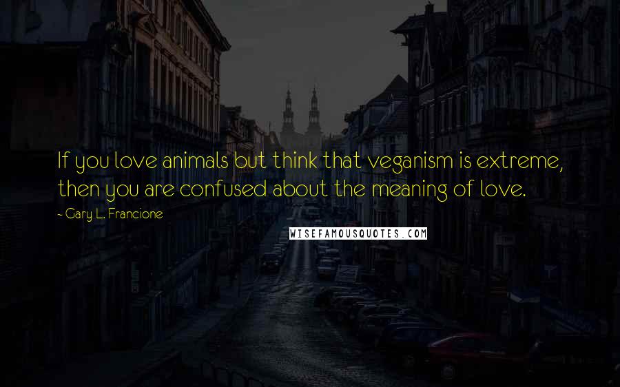 Gary L. Francione Quotes: If you love animals but think that veganism is extreme, then you are confused about the meaning of love.