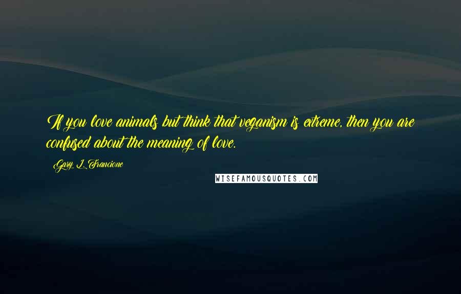 Gary L. Francione Quotes: If you love animals but think that veganism is extreme, then you are confused about the meaning of love.