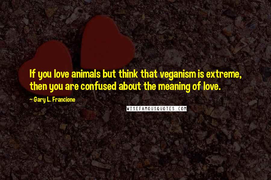 Gary L. Francione Quotes: If you love animals but think that veganism is extreme, then you are confused about the meaning of love.