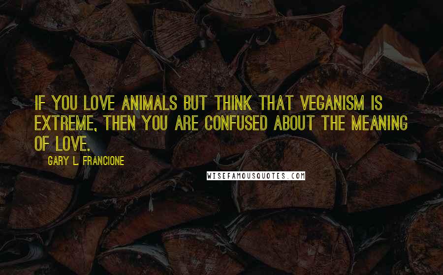 Gary L. Francione Quotes: If you love animals but think that veganism is extreme, then you are confused about the meaning of love.