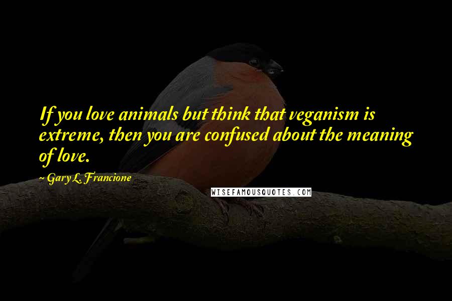 Gary L. Francione Quotes: If you love animals but think that veganism is extreme, then you are confused about the meaning of love.