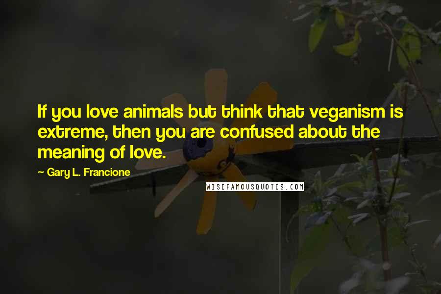 Gary L. Francione Quotes: If you love animals but think that veganism is extreme, then you are confused about the meaning of love.