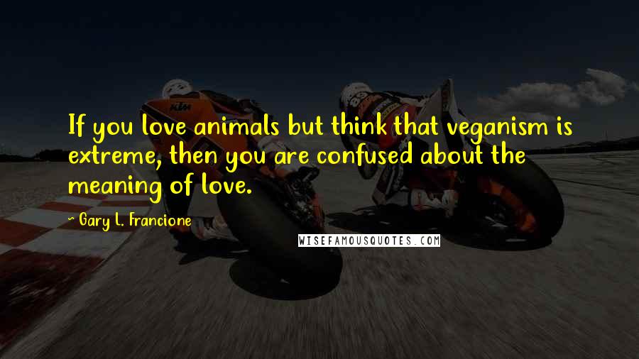 Gary L. Francione Quotes: If you love animals but think that veganism is extreme, then you are confused about the meaning of love.