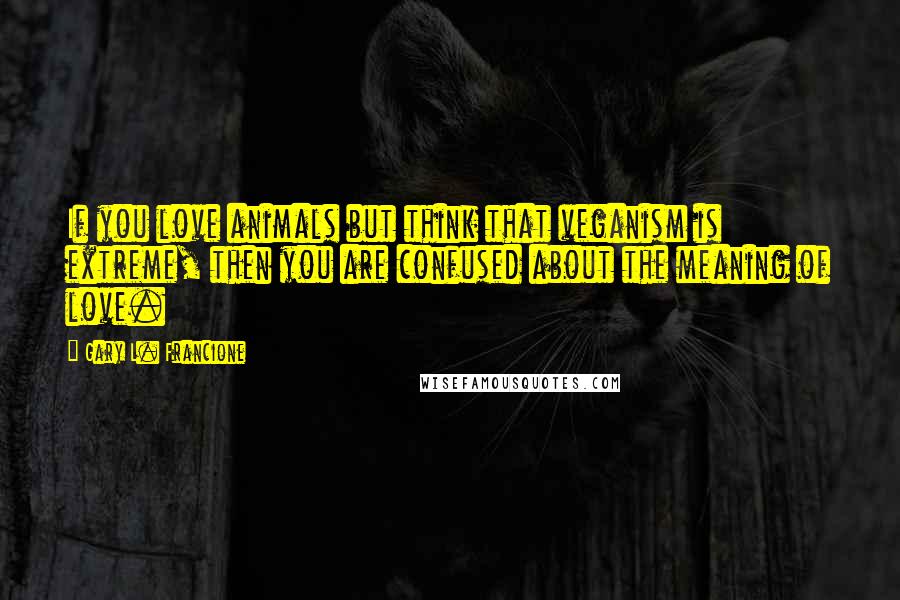 Gary L. Francione Quotes: If you love animals but think that veganism is extreme, then you are confused about the meaning of love.