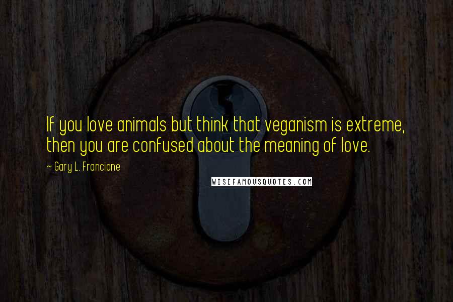 Gary L. Francione Quotes: If you love animals but think that veganism is extreme, then you are confused about the meaning of love.