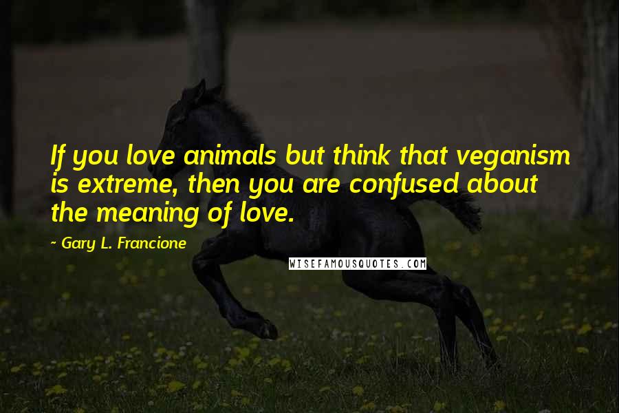 Gary L. Francione Quotes: If you love animals but think that veganism is extreme, then you are confused about the meaning of love.