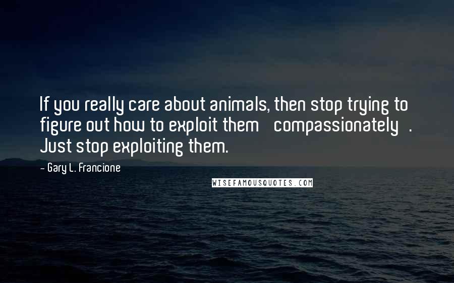 Gary L. Francione Quotes: If you really care about animals, then stop trying to figure out how to exploit them 'compassionately'. Just stop exploiting them.