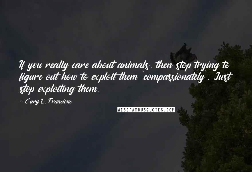 Gary L. Francione Quotes: If you really care about animals, then stop trying to figure out how to exploit them 'compassionately'. Just stop exploiting them.