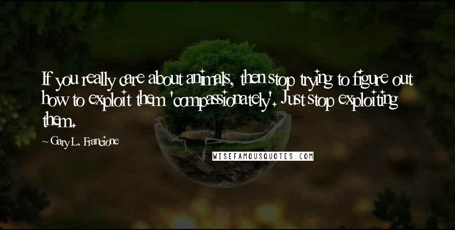 Gary L. Francione Quotes: If you really care about animals, then stop trying to figure out how to exploit them 'compassionately'. Just stop exploiting them.