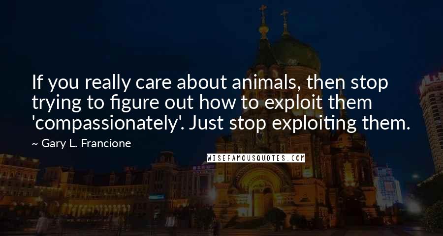 Gary L. Francione Quotes: If you really care about animals, then stop trying to figure out how to exploit them 'compassionately'. Just stop exploiting them.