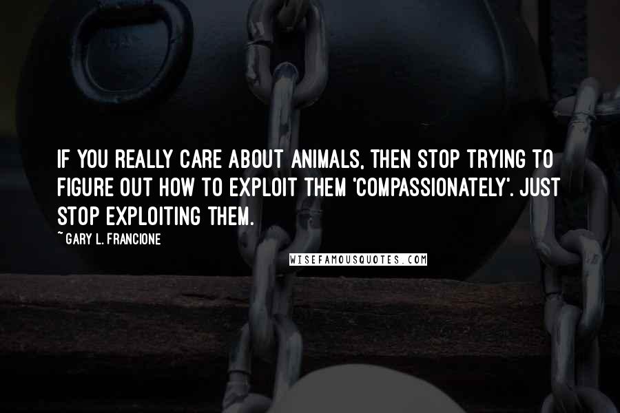 Gary L. Francione Quotes: If you really care about animals, then stop trying to figure out how to exploit them 'compassionately'. Just stop exploiting them.