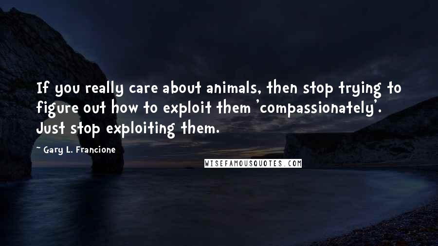 Gary L. Francione Quotes: If you really care about animals, then stop trying to figure out how to exploit them 'compassionately'. Just stop exploiting them.