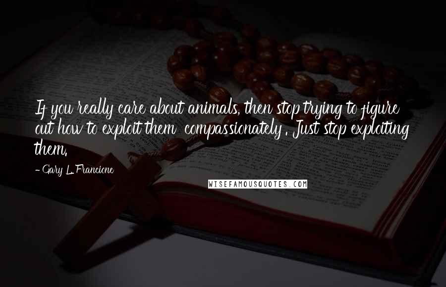 Gary L. Francione Quotes: If you really care about animals, then stop trying to figure out how to exploit them 'compassionately'. Just stop exploiting them.