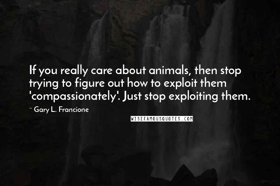 Gary L. Francione Quotes: If you really care about animals, then stop trying to figure out how to exploit them 'compassionately'. Just stop exploiting them.