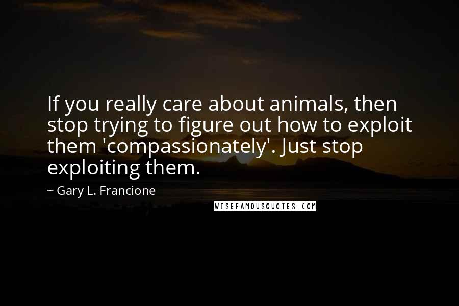 Gary L. Francione Quotes: If you really care about animals, then stop trying to figure out how to exploit them 'compassionately'. Just stop exploiting them.